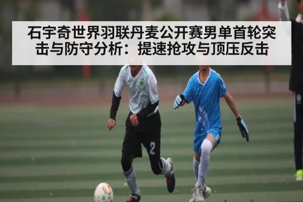 石宇奇世界羽联丹麦公开赛男单首轮突击与防守分析：提速抢攻与顶压反击