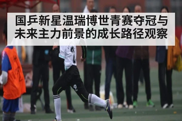 国乒新星温瑞博世青赛夺冠与未来主力前景的成长路径观察